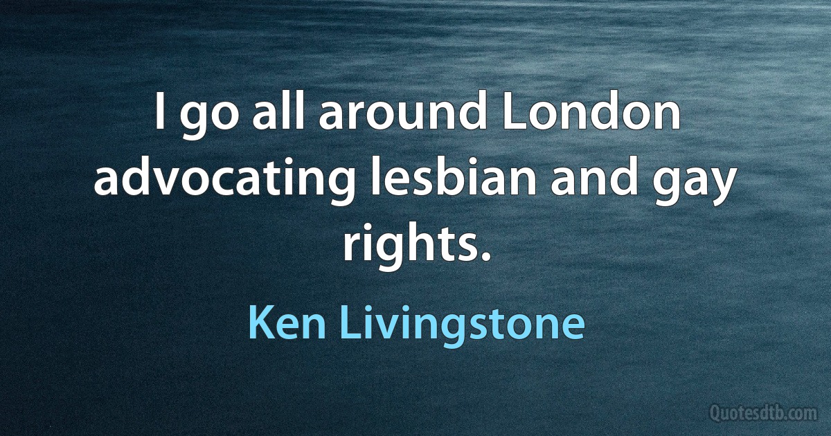 I go all around London advocating lesbian and gay rights. (Ken Livingstone)