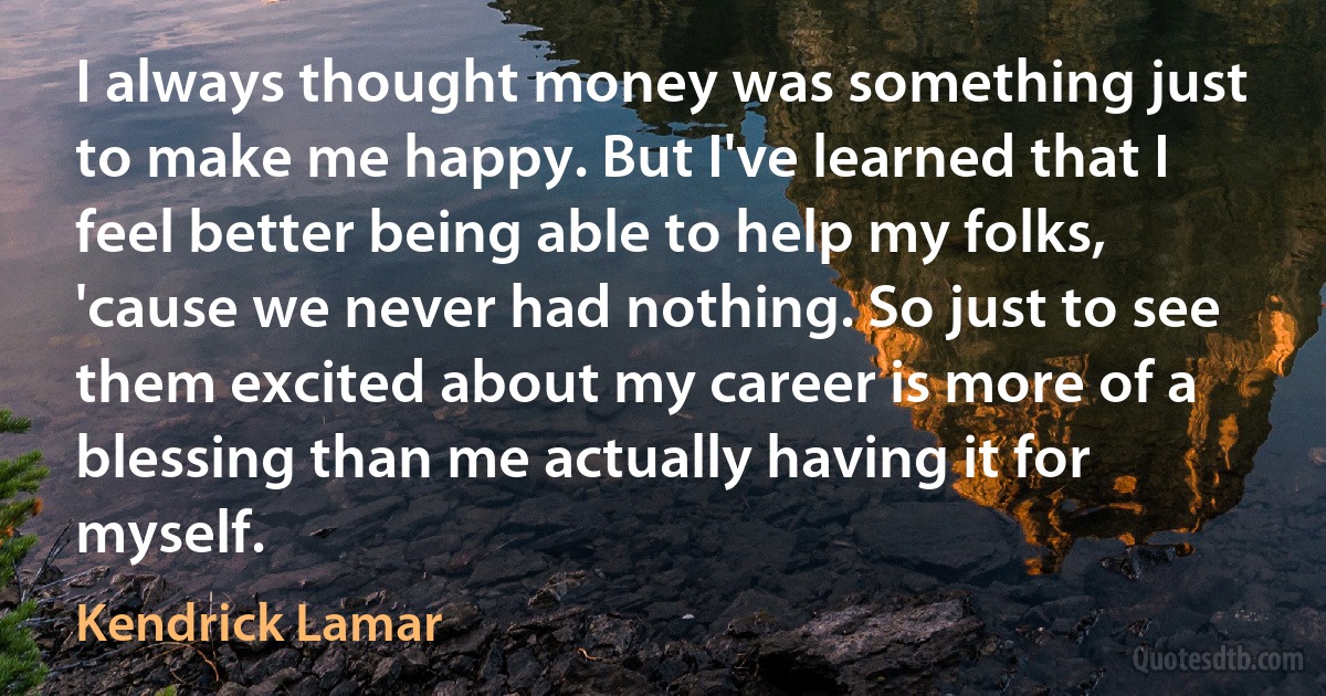 I always thought money was something just to make me happy. But I've learned that I feel better being able to help my folks, 'cause we never had nothing. So just to see them excited about my career is more of a blessing than me actually having it for myself. (Kendrick Lamar)