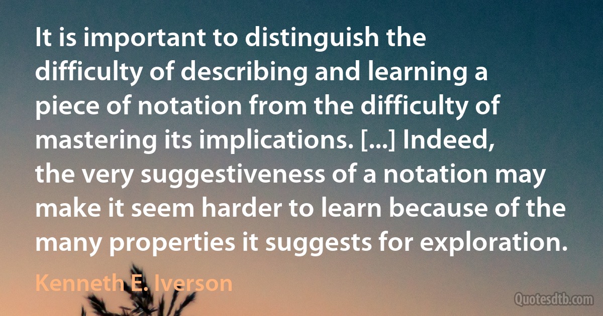 It is important to distinguish the difficulty of describing and learning a piece of notation from the difficulty of mastering its implications. [...] Indeed, the very suggestiveness of a notation may make it seem harder to learn because of the many properties it suggests for exploration. (Kenneth E. Iverson)