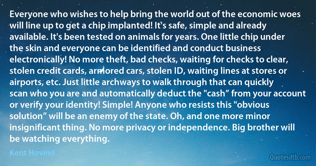 Everyone who wishes to help bring the world out of the economic woes will line up to get a chip implanted! It's safe, simple and already available. It's been tested on animals for years. One little chip under the skin and everyone can be identified and conduct business electronically! No more theft, bad checks, waiting for checks to clear, stolen credit cards, armored cars, stolen ID, waiting lines at stores or airports, etc. Just little archways to walk through that can quickly scan who you are and automatically deduct the "cash” from your account or verify your identity! Simple! Anyone who resists this "obvious solution” will be an enemy of the state. Oh, and one more minor insignificant thing. No more privacy or independence. Big brother will be watching everything. (Kent Hovind)