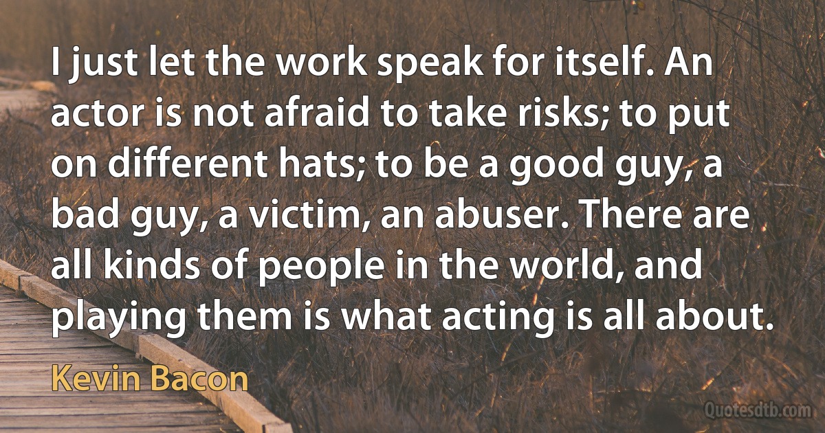 I just let the work speak for itself. An actor is not afraid to take risks; to put on different hats; to be a good guy, a bad guy, a victim, an abuser. There are all kinds of people in the world, and playing them is what acting is all about. (Kevin Bacon)