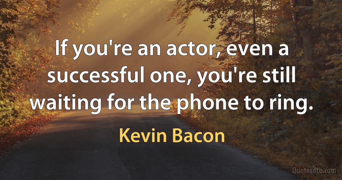 If you're an actor, even a successful one, you're still waiting for the phone to ring. (Kevin Bacon)