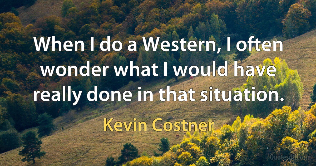 When I do a Western, I often wonder what I would have really done in that situation. (Kevin Costner)