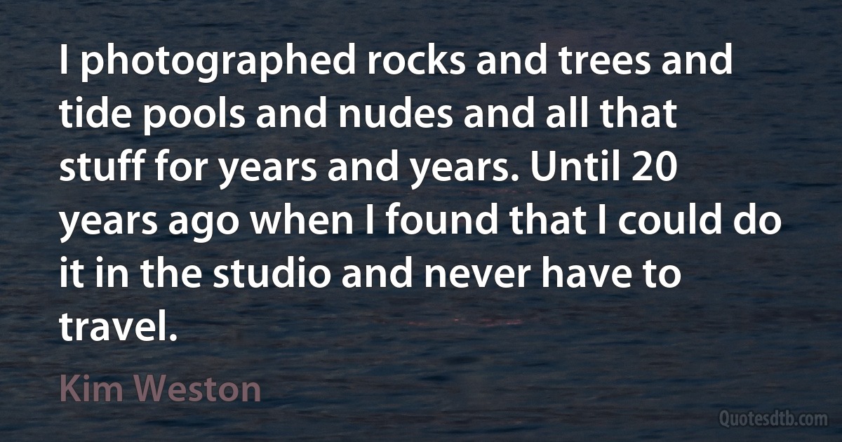 I photographed rocks and trees and tide pools and nudes and all that stuff for years and years. Until 20 years ago when I found that I could do it in the studio and never have to travel. (Kim Weston)