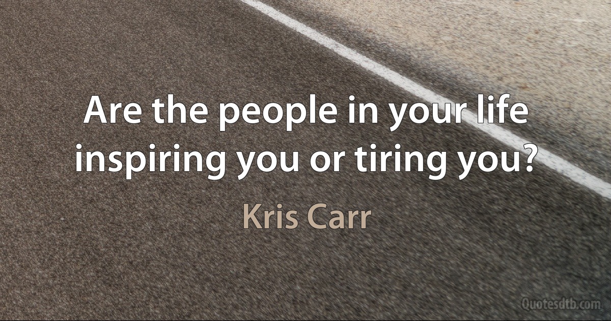 Are the people in your life inspiring you or tiring you? (Kris Carr)