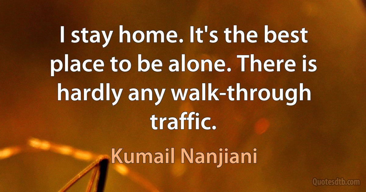 I stay home. It's the best place to be alone. There is hardly any walk-through traffic. (Kumail Nanjiani)