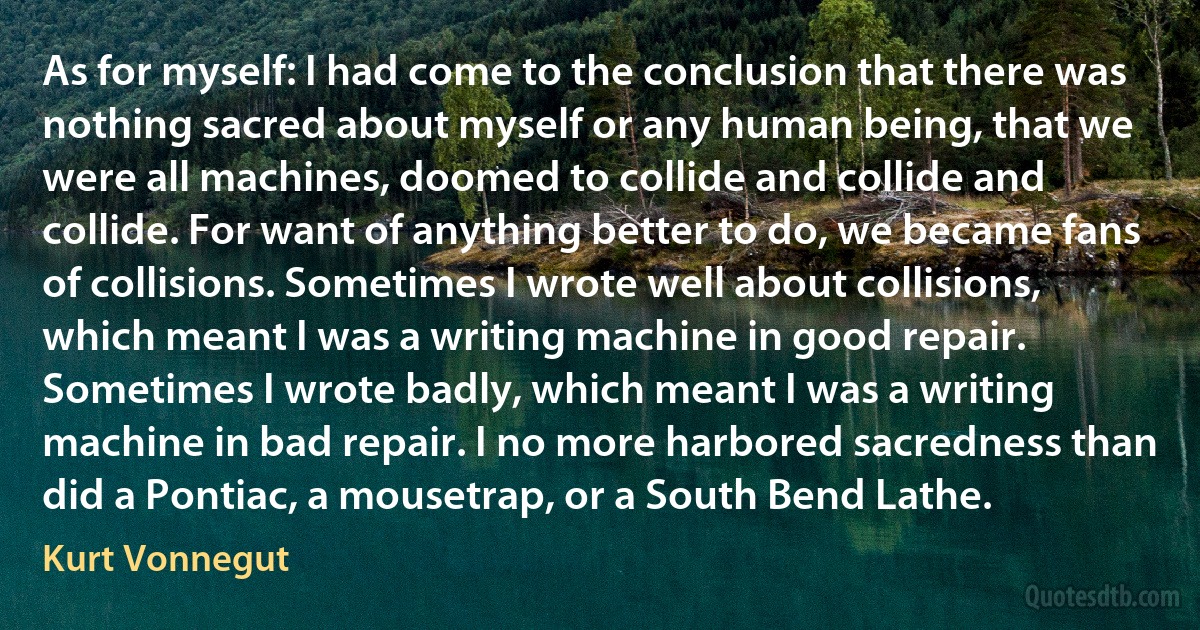 As for myself: I had come to the conclusion that there was nothing sacred about myself or any human being, that we were all machines, doomed to collide and collide and collide. For want of anything better to do, we became fans of collisions. Sometimes I wrote well about collisions, which meant I was a writing machine in good repair. Sometimes I wrote badly, which meant I was a writing machine in bad repair. I no more harbored sacredness than did a Pontiac, a mousetrap, or a South Bend Lathe. (Kurt Vonnegut)