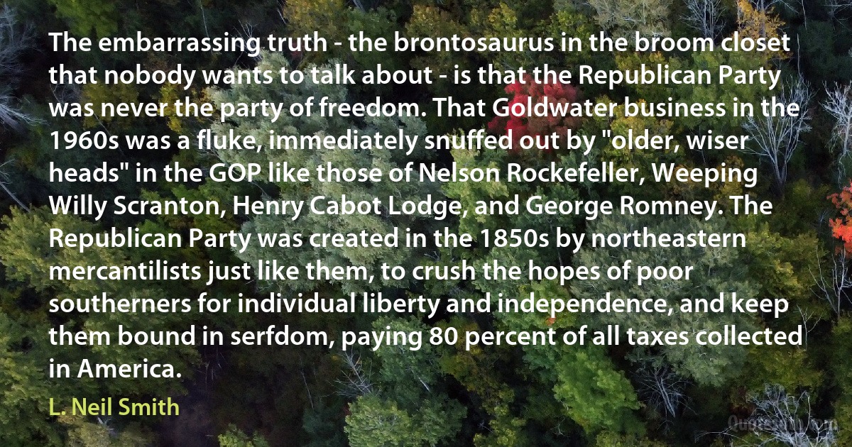 The embarrassing truth - the brontosaurus in the broom closet that nobody wants to talk about - is that the Republican Party was never the party of freedom. That Goldwater business in the 1960s was a fluke, immediately snuffed out by "older, wiser heads" in the GOP like those of Nelson Rockefeller, Weeping Willy Scranton, Henry Cabot Lodge, and George Romney. The Republican Party was created in the 1850s by northeastern mercantilists just like them, to crush the hopes of poor southerners for individual liberty and independence, and keep them bound in serfdom, paying 80 percent of all taxes collected in America. (L. Neil Smith)