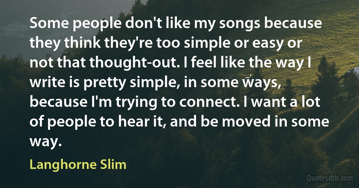 Some people don't like my songs because they think they're too simple or easy or not that thought-out. I feel like the way I write is pretty simple, in some ways, because I'm trying to connect. I want a lot of people to hear it, and be moved in some way. (Langhorne Slim)