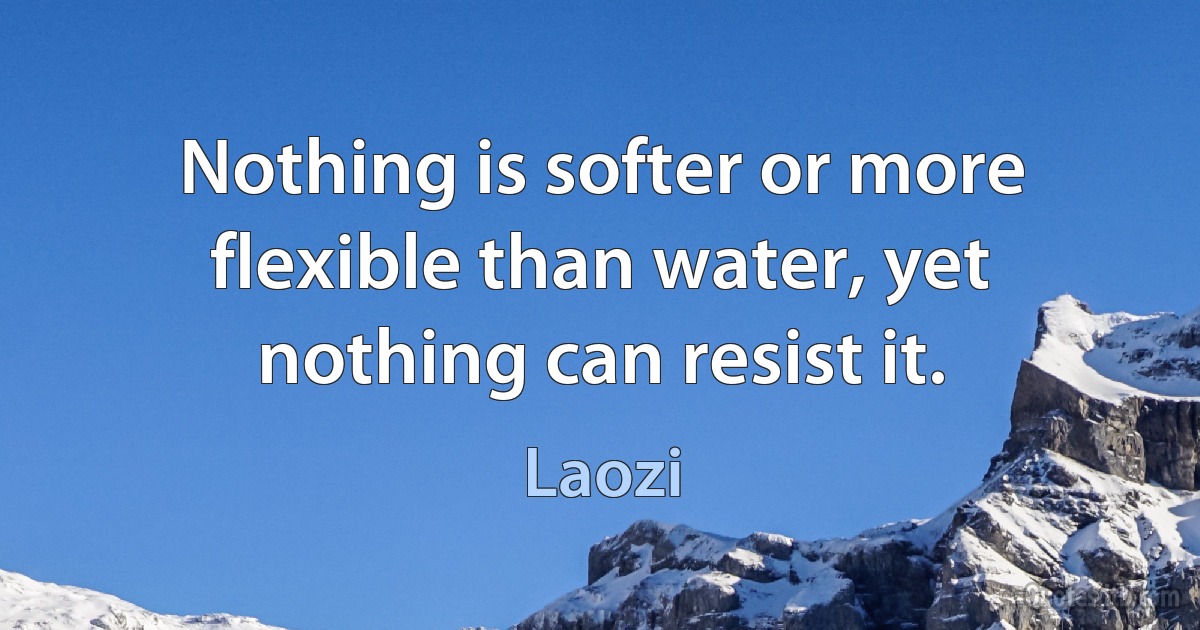 Nothing is softer or more flexible than water, yet nothing can resist it. (Laozi)