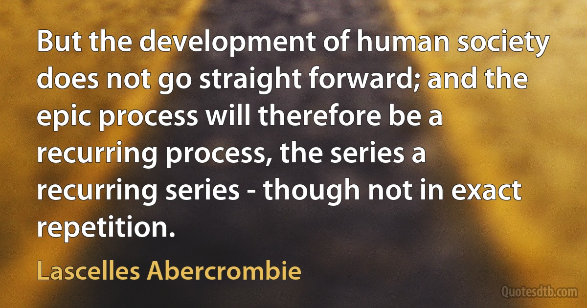 But the development of human society does not go straight forward; and the epic process will therefore be a recurring process, the series a recurring series - though not in exact repetition. (Lascelles Abercrombie)