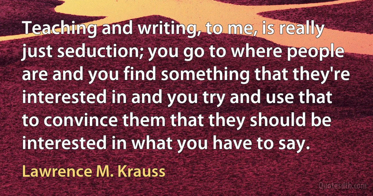 Teaching and writing, to me, is really just seduction; you go to where people are and you find something that they're interested in and you try and use that to convince them that they should be interested in what you have to say. (Lawrence M. Krauss)