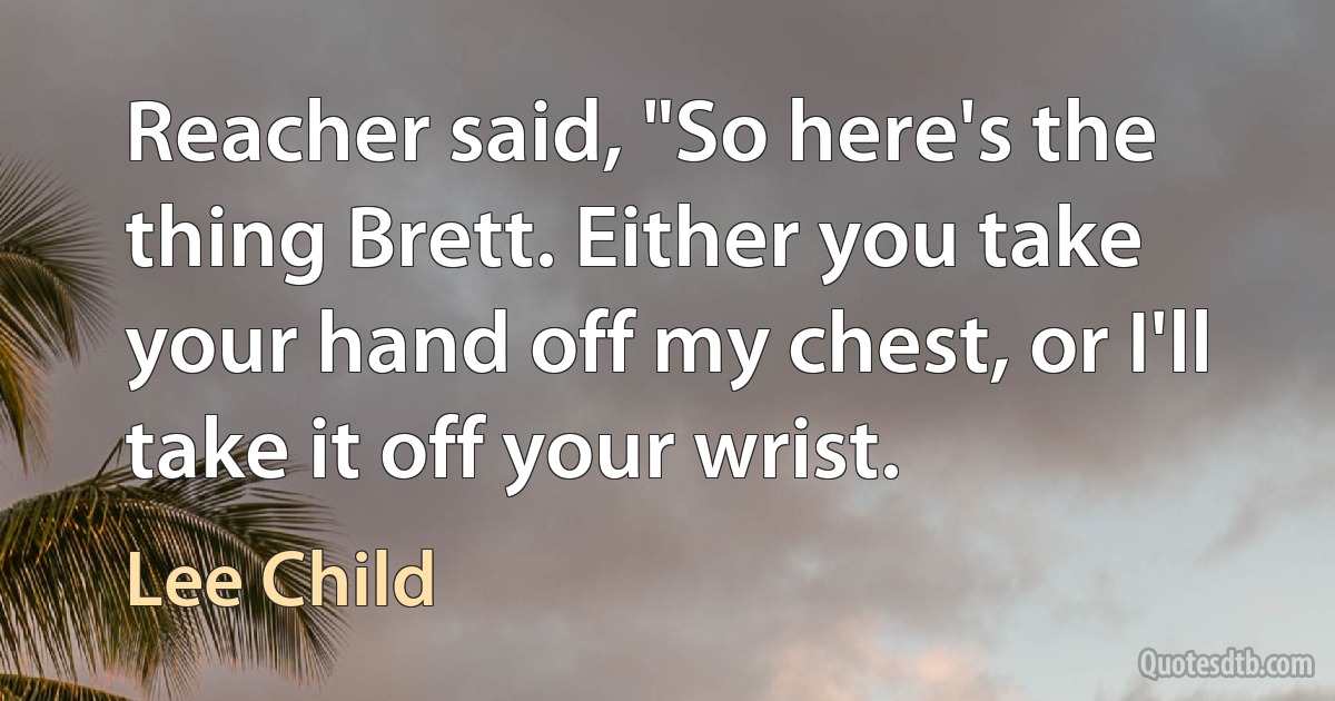 Reacher said, "So here's the thing Brett. Either you take your hand off my chest, or I'll take it off your wrist. (Lee Child)