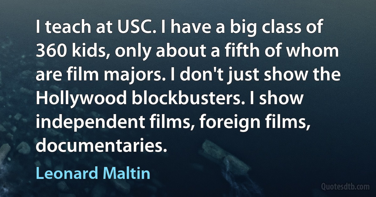 I teach at USC. I have a big class of 360 kids, only about a fifth of whom are film majors. I don't just show the Hollywood blockbusters. I show independent films, foreign films, documentaries. (Leonard Maltin)