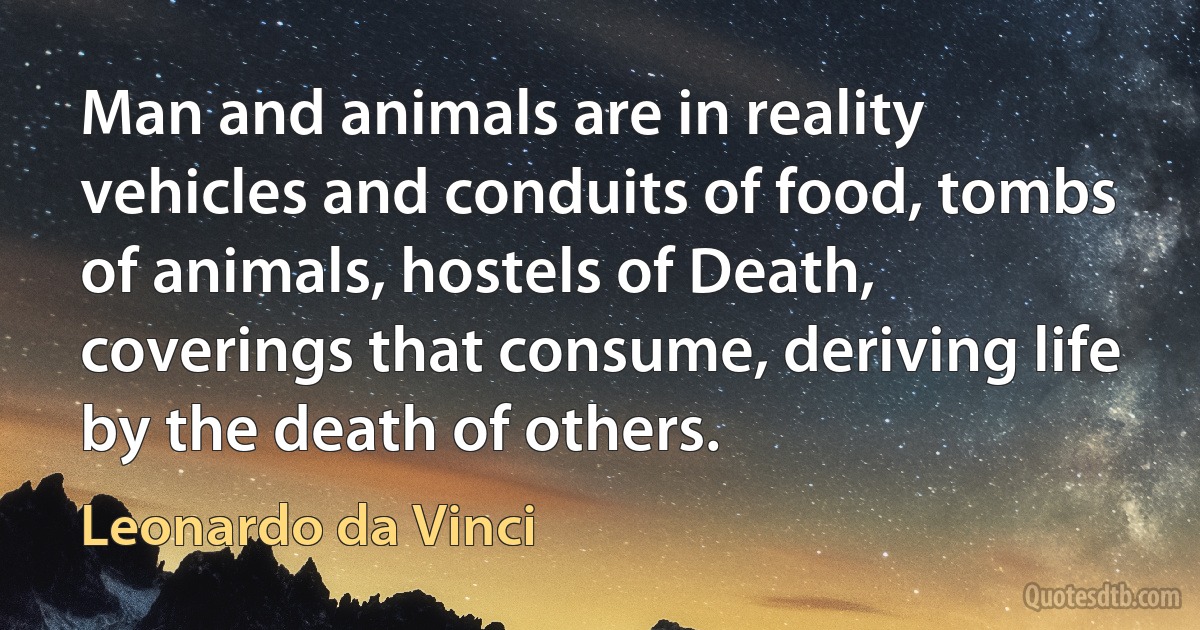 Man and animals are in reality vehicles and conduits of food, tombs of animals, hostels of Death, coverings that consume, deriving life by the death of others. (Leonardo da Vinci)