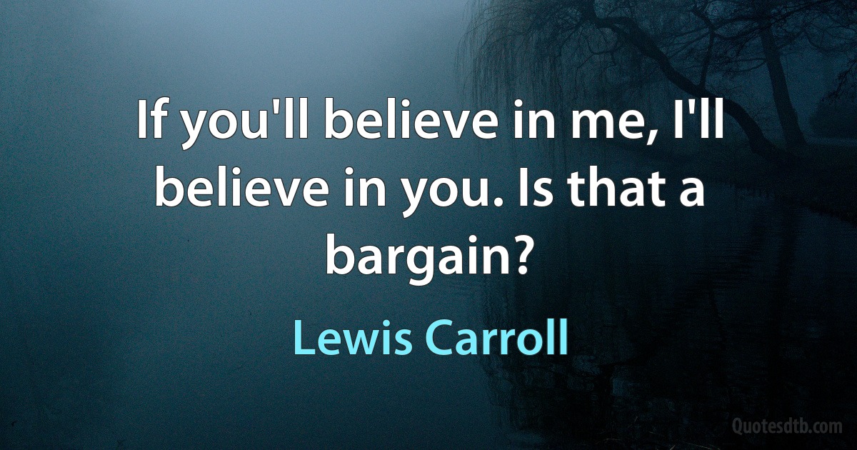 If you'll believe in me, I'll believe in you. Is that a bargain? (Lewis Carroll)