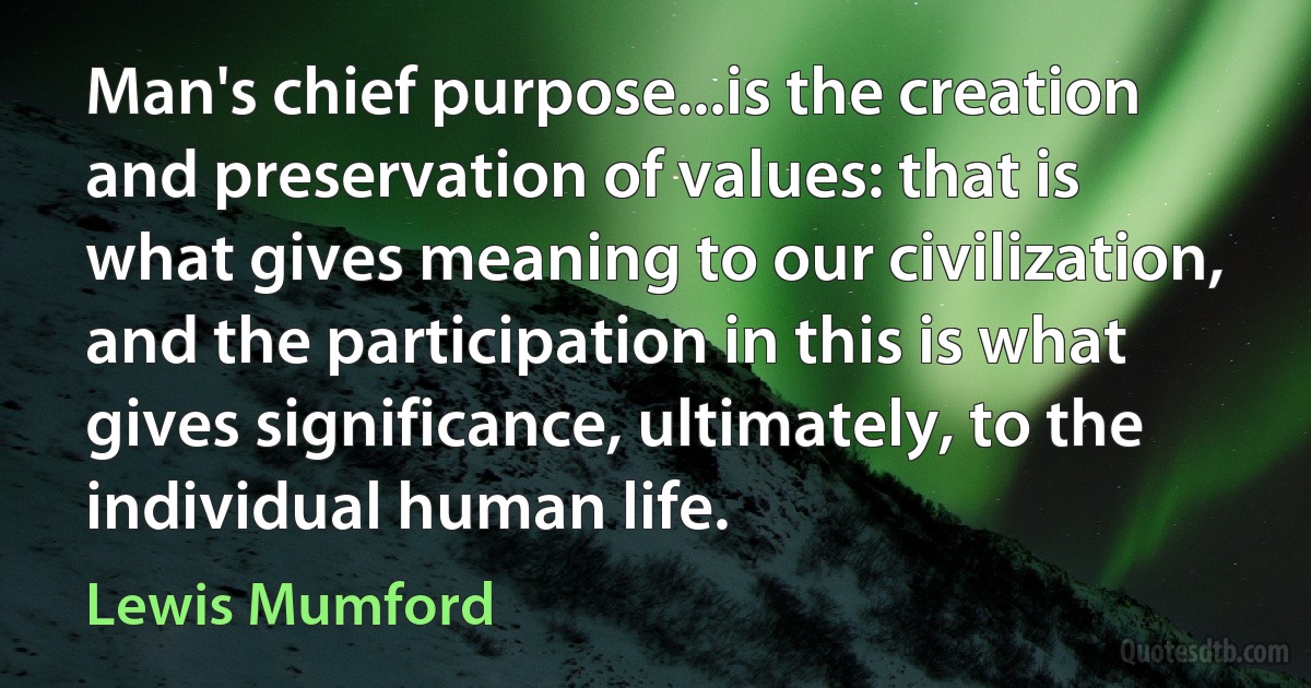 Man's chief purpose...is the creation and preservation of values: that is what gives meaning to our civilization, and the participation in this is what gives significance, ultimately, to the individual human life. (Lewis Mumford)