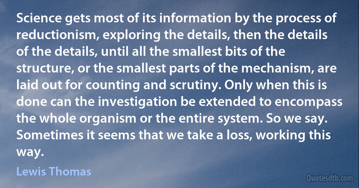 Science gets most of its information by the process of reductionism, exploring the details, then the details of the details, until all the smallest bits of the structure, or the smallest parts of the mechanism, are laid out for counting and scrutiny. Only when this is done can the investigation be extended to encompass the whole organism or the entire system. So we say.
Sometimes it seems that we take a loss, working this way. (Lewis Thomas)