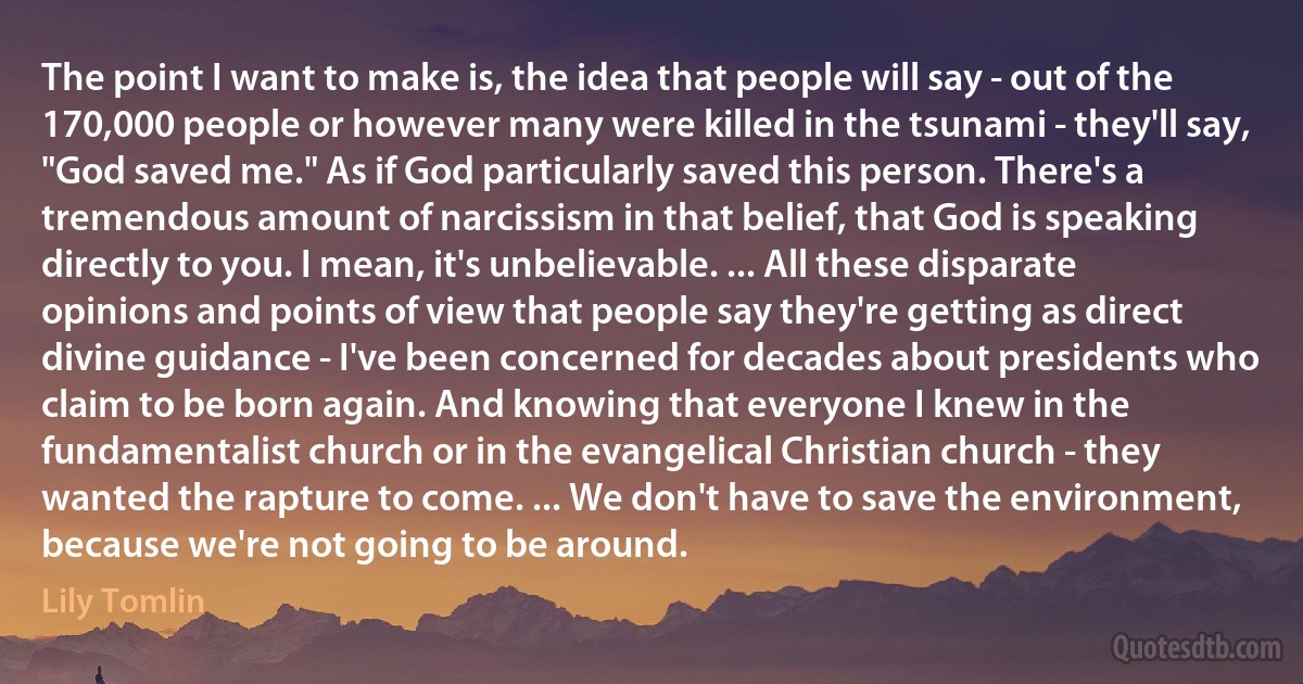 The point I want to make is, the idea that people will say - out of the 170,000 people or however many were killed in the tsunami - they'll say, "God saved me." As if God particularly saved this person. There's a tremendous amount of narcissism in that belief, that God is speaking directly to you. I mean, it's unbelievable. ... All these disparate opinions and points of view that people say they're getting as direct divine guidance - I've been concerned for decades about presidents who claim to be born again. And knowing that everyone I knew in the fundamentalist church or in the evangelical Christian church - they wanted the rapture to come. ... We don't have to save the environment, because we're not going to be around. (Lily Tomlin)