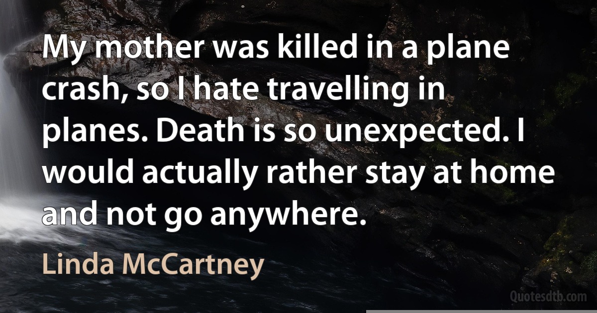 My mother was killed in a plane crash, so I hate travelling in planes. Death is so unexpected. I would actually rather stay at home and not go anywhere. (Linda McCartney)