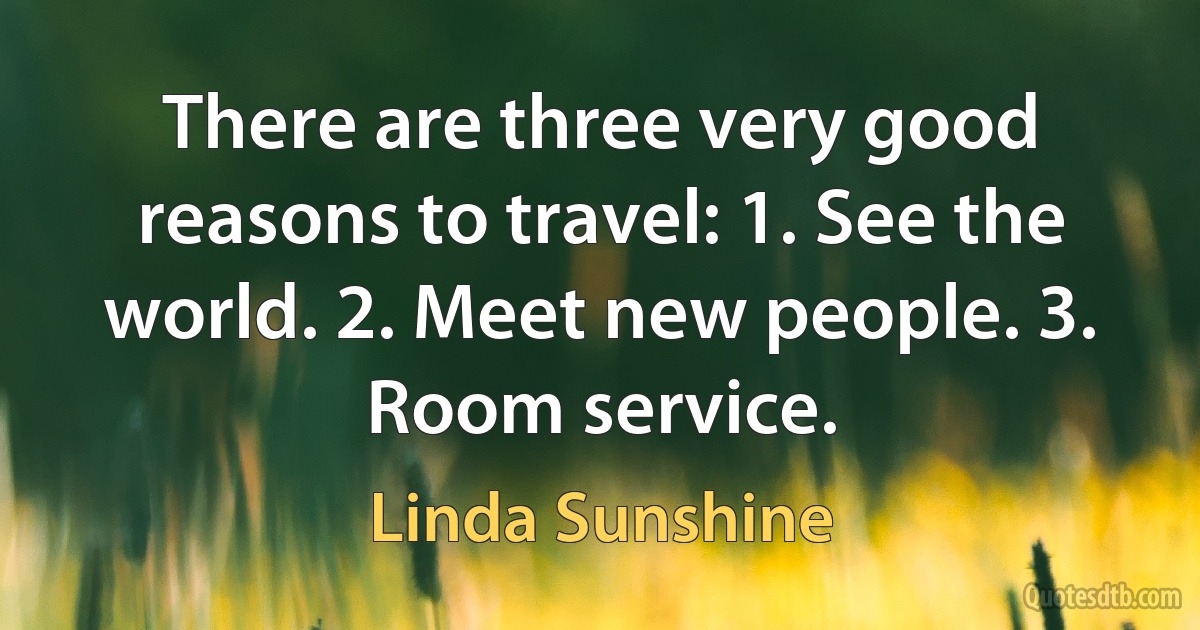 There are three very good reasons to travel: 1. See the world. 2. Meet new people. 3. Room service. (Linda Sunshine)