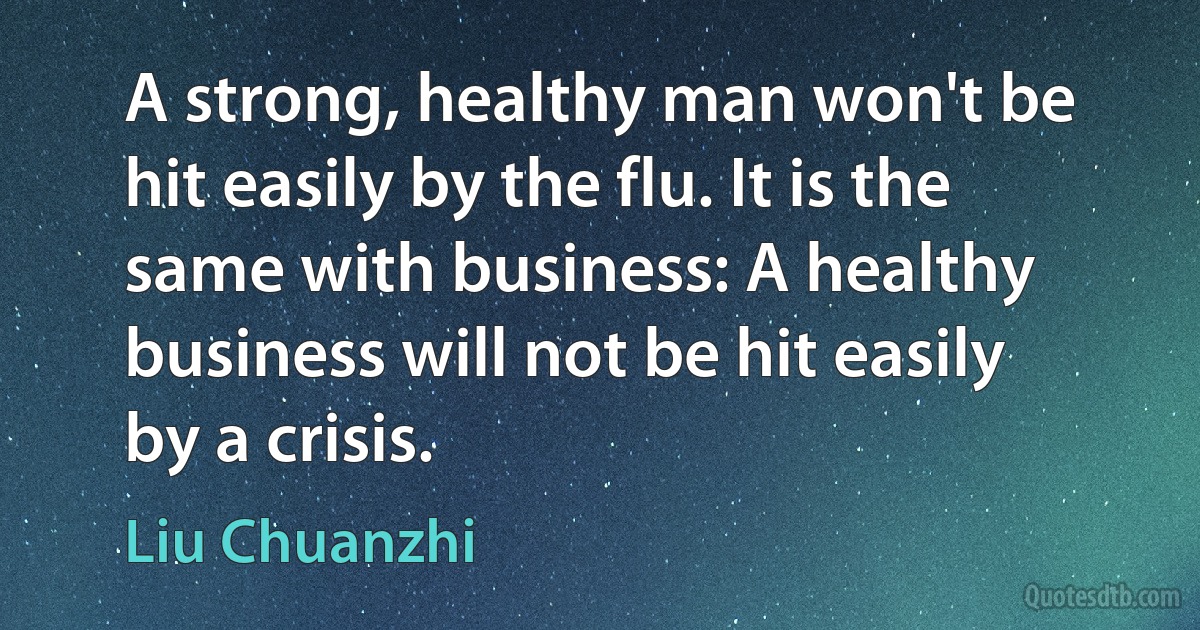 A strong, healthy man won't be hit easily by the flu. It is the same with business: A healthy business will not be hit easily by a crisis. (Liu Chuanzhi)