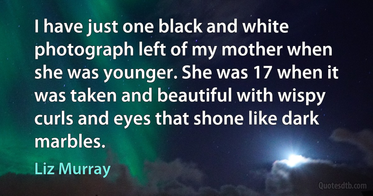 I have just one black and white photograph left of my mother when she was younger. She was 17 when it was taken and beautiful with wispy curls and eyes that shone like dark marbles. (Liz Murray)