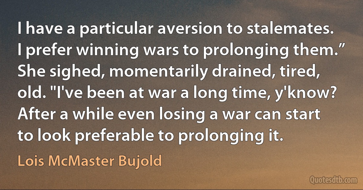 I have a particular aversion to stalemates. I prefer winning wars to prolonging them.”
She sighed, momentarily drained, tired, old. "I've been at war a long time, y'know? After a while even losing a war can start to look preferable to prolonging it. (Lois McMaster Bujold)