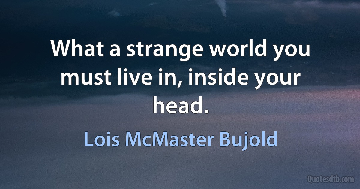 What a strange world you must live in, inside your head. (Lois McMaster Bujold)