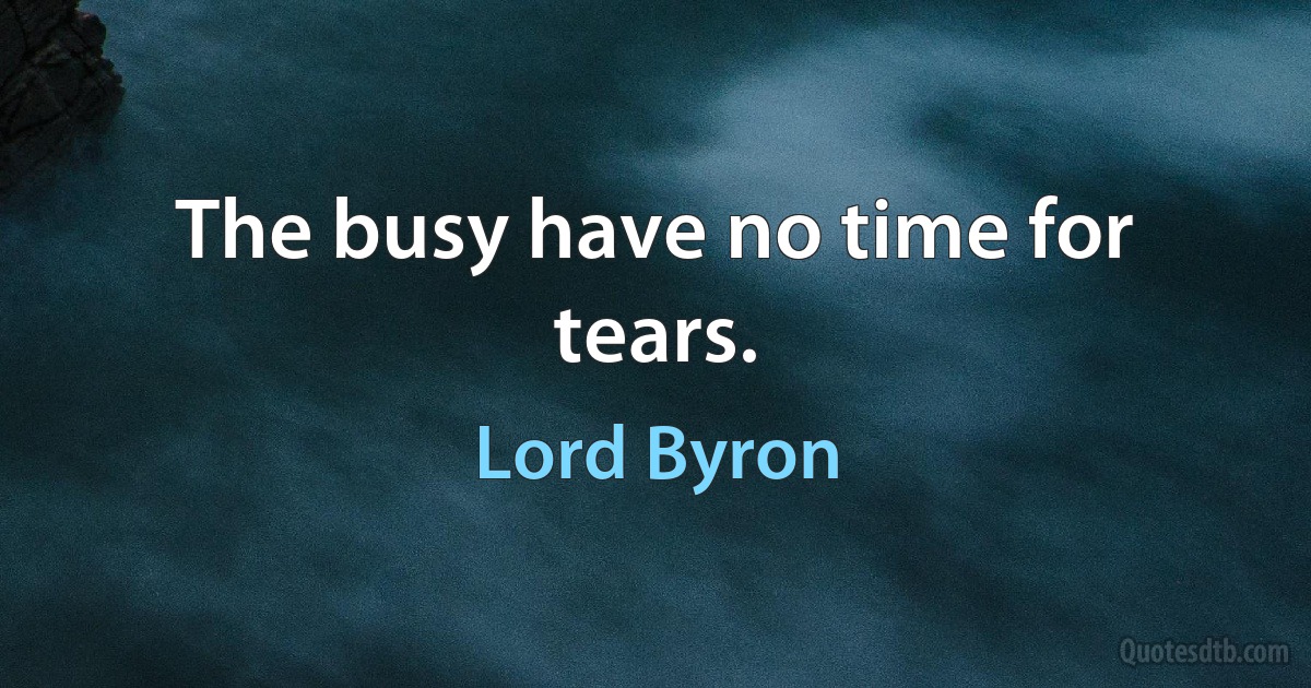 The busy have no time for tears. (Lord Byron)