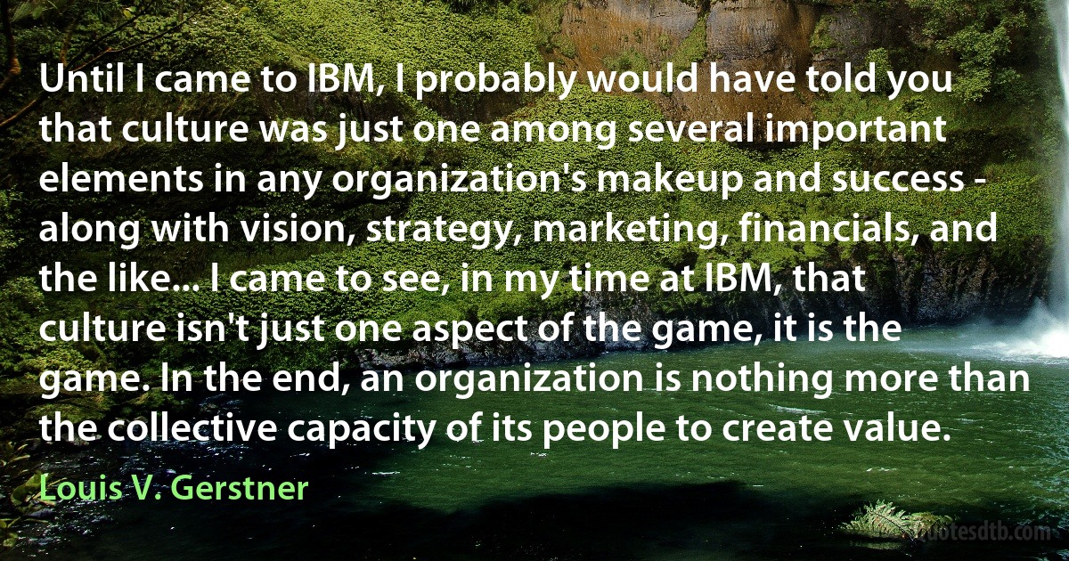 Until I came to IBM, I probably would have told you that culture was just one among several important elements in any organization's makeup and success - along with vision, strategy, marketing, financials, and the like... I came to see, in my time at IBM, that culture isn't just one aspect of the game, it is the game. In the end, an organization is nothing more than the collective capacity of its people to create value. (Louis V. Gerstner)