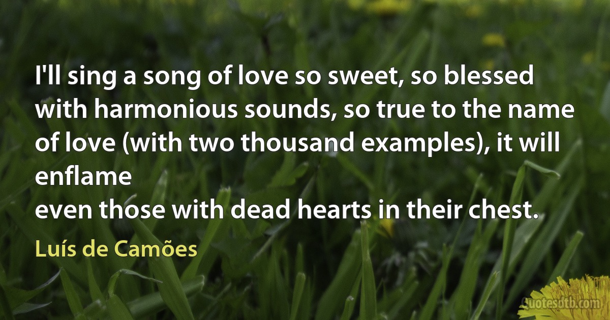 I'll sing a song of love so sweet, so blessed
with harmonious sounds, so true to the name
of love (with two thousand examples), it will enflame
even those with dead hearts in their chest. (Luís de Camões)