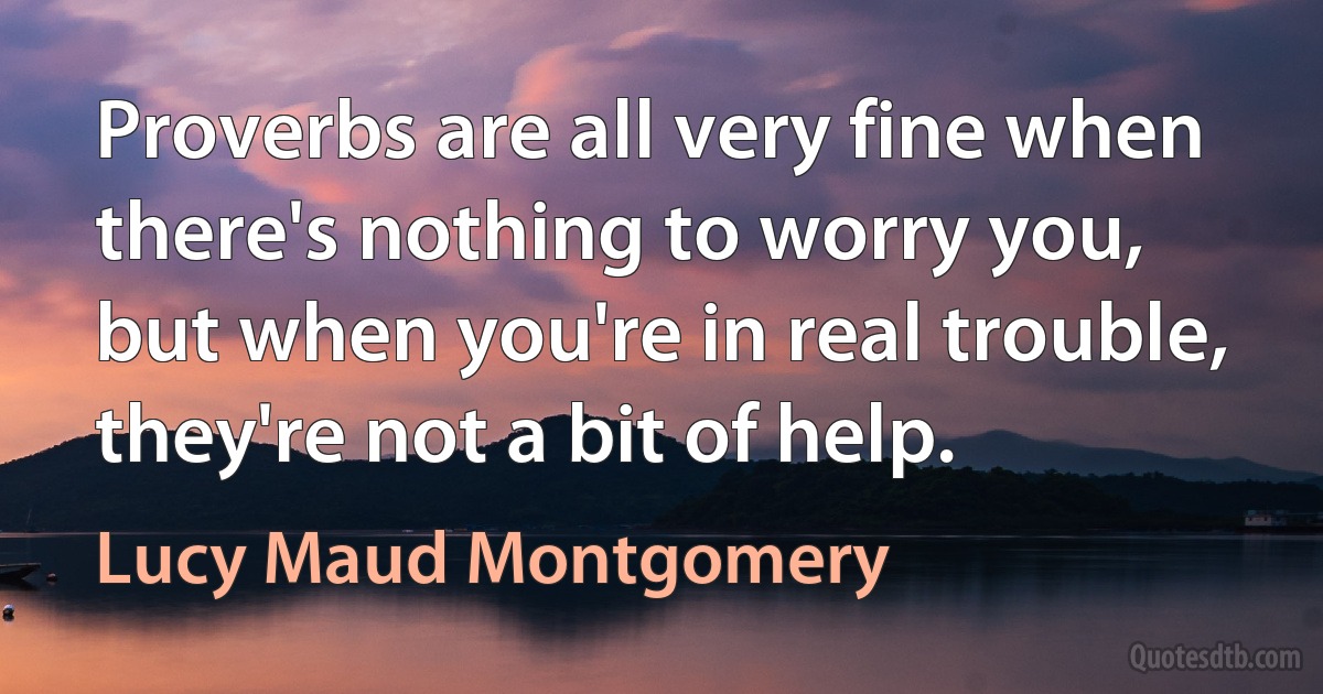 Proverbs are all very fine when there's nothing to worry you, but when you're in real trouble, they're not a bit of help. (Lucy Maud Montgomery)