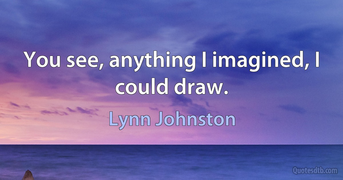 You see, anything I imagined, I could draw. (Lynn Johnston)