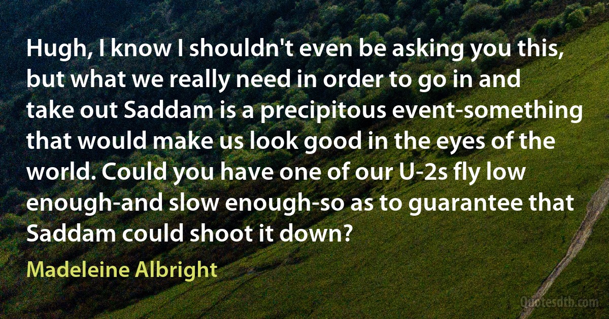 Hugh, I know I shouldn't even be asking you this, but what we really need in order to go in and take out Saddam is a precipitous event-something that would make us look good in the eyes of the world. Could you have one of our U-2s fly low enough-and slow enough-so as to guarantee that Saddam could shoot it down? (Madeleine Albright)