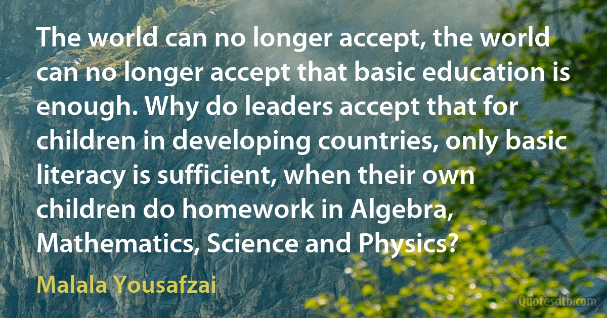 The world can no longer accept, the world can no longer accept that basic education is enough. Why do leaders accept that for children in developing countries, only basic literacy is sufficient, when their own children do homework in Algebra, Mathematics, Science and Physics? (Malala Yousafzai)