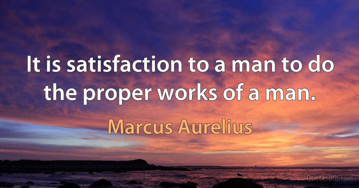 It is satisfaction to a man to do the proper works of a man. (Marcus Aurelius)