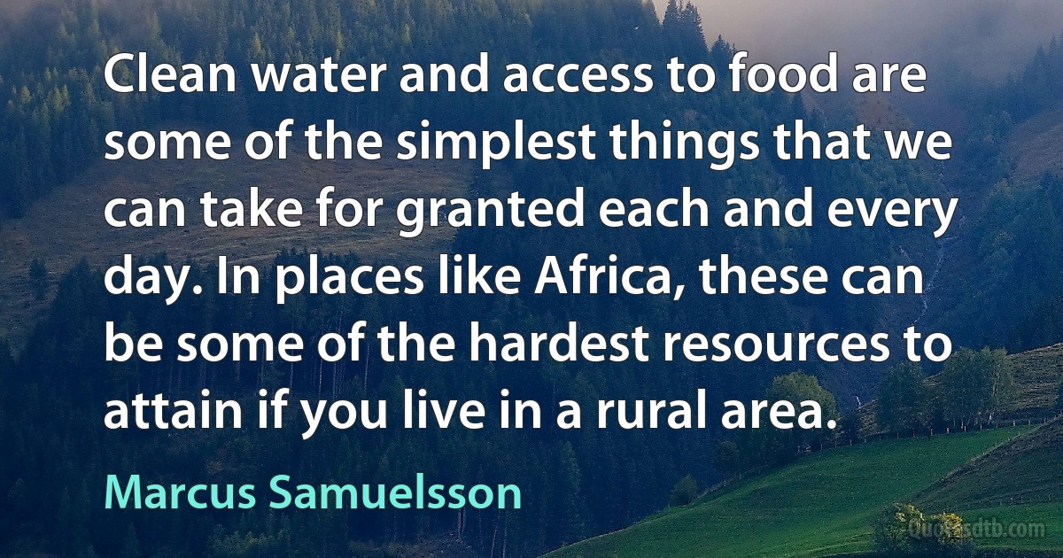 Clean water and access to food are some of the simplest things that we can take for granted each and every day. In places like Africa, these can be some of the hardest resources to attain if you live in a rural area. (Marcus Samuelsson)