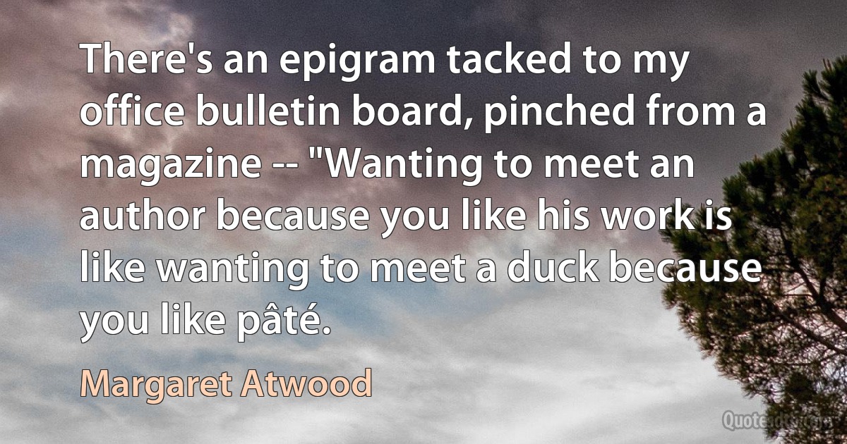 There's an epigram tacked to my office bulletin board, pinched from a magazine -- "Wanting to meet an author because you like his work is like wanting to meet a duck because you like pâté. (Margaret Atwood)