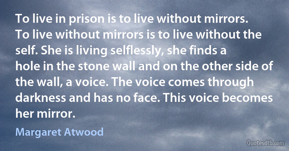 To live in prison is to live without mirrors. To live without mirrors is to live without the self. She is living selflessly, she finds a hole in the stone wall and on the other side of the wall, a voice. The voice comes through darkness and has no face. This voice becomes her mirror. (Margaret Atwood)