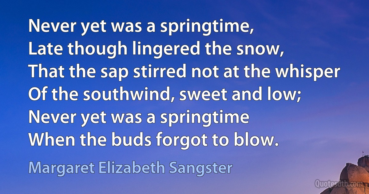 Never yet was a springtime,
Late though lingered the snow,
That the sap stirred not at the whisper
Of the southwind, sweet and low;
Never yet was a springtime
When the buds forgot to blow. (Margaret Elizabeth Sangster)