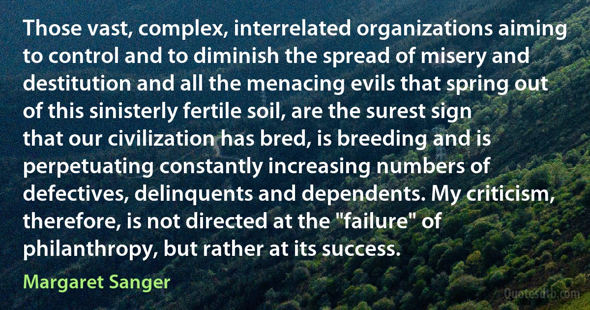 Those vast, complex, interrelated organizations aiming to control and to diminish the spread of misery and destitution and all the menacing evils that spring out of this sinisterly fertile soil, are the surest sign that our civilization has bred, is breeding and is perpetuating constantly increasing numbers of defectives, delinquents and dependents. My criticism, therefore, is not directed at the "failure" of philanthropy, but rather at its success. (Margaret Sanger)