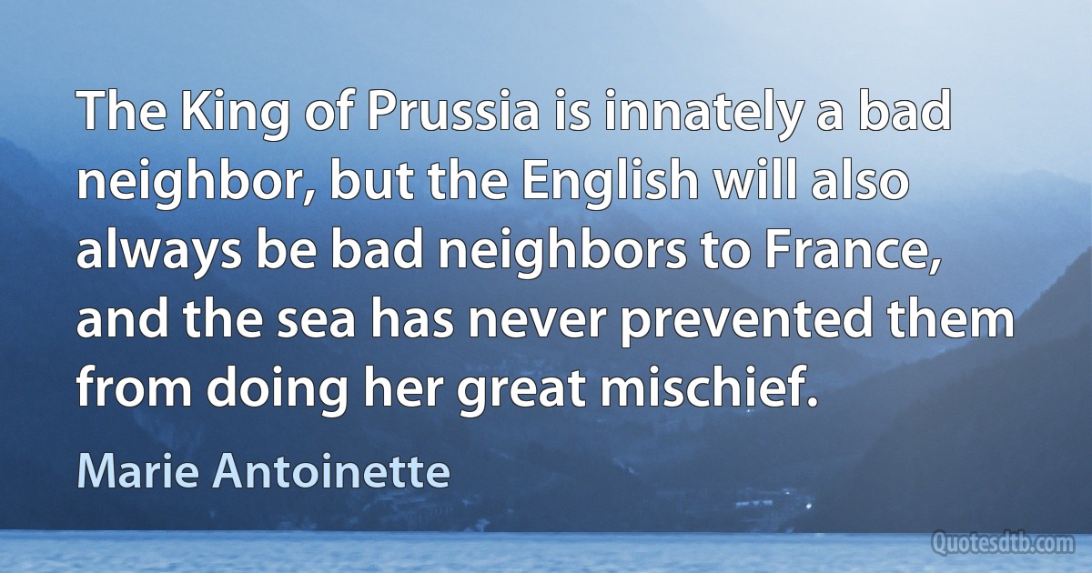 The King of Prussia is innately a bad neighbor, but the English will also always be bad neighbors to France, and the sea has never prevented them from doing her great mischief. (Marie Antoinette)