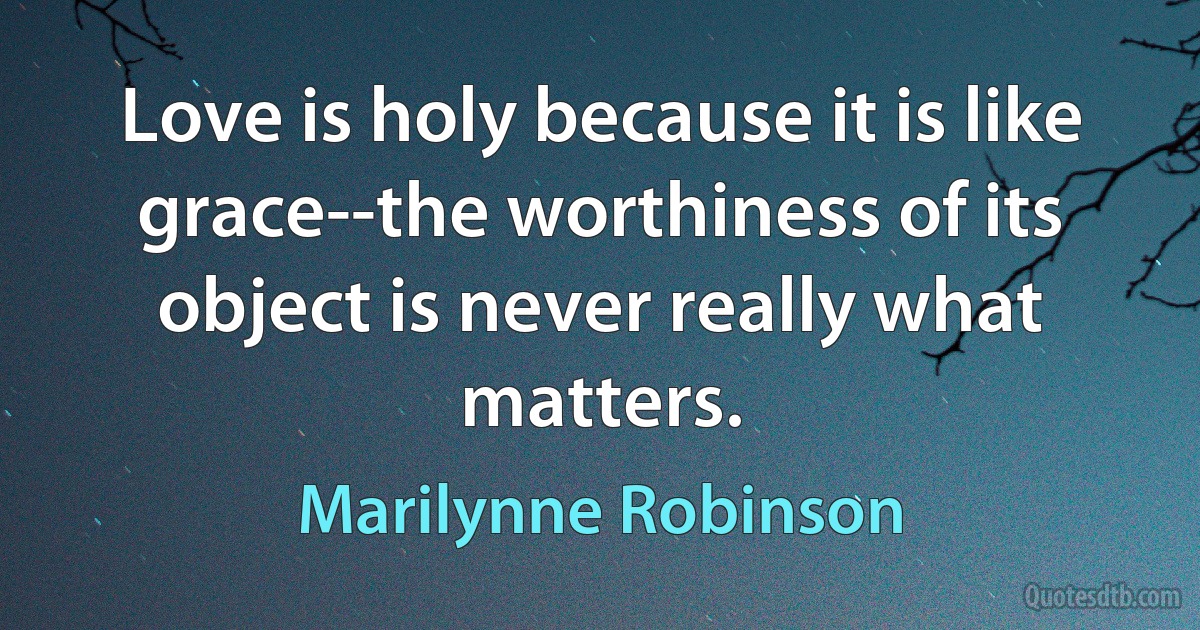 Love is holy because it is like grace--the worthiness of its object is never really what matters. (Marilynne Robinson)