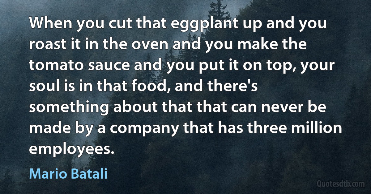 When you cut that eggplant up and you roast it in the oven and you make the tomato sauce and you put it on top, your soul is in that food, and there's something about that that can never be made by a company that has three million employees. (Mario Batali)