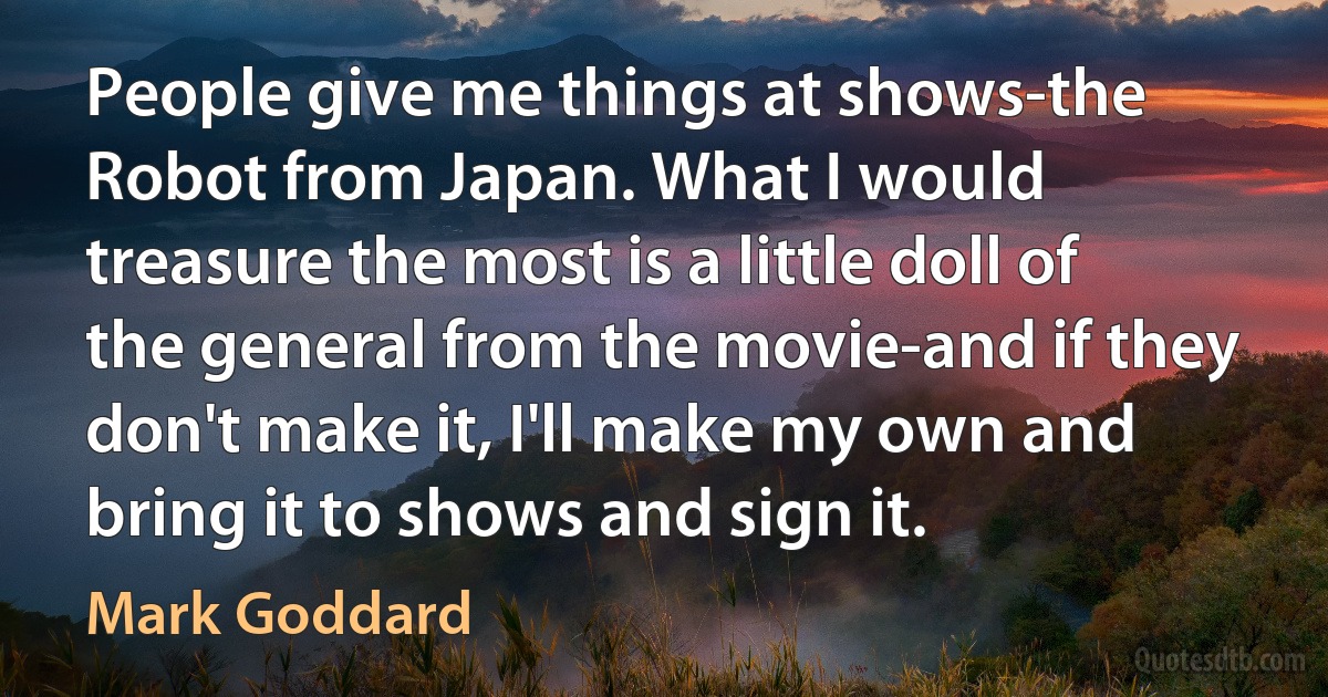 People give me things at shows-the Robot from Japan. What I would treasure the most is a little doll of the general from the movie-and if they don't make it, I'll make my own and bring it to shows and sign it. (Mark Goddard)