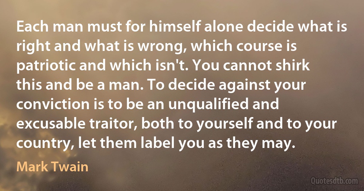 Each man must for himself alone decide what is right and what is wrong, which course is patriotic and which isn't. You cannot shirk this and be a man. To decide against your conviction is to be an unqualified and excusable traitor, both to yourself and to your country, let them label you as they may. (Mark Twain)