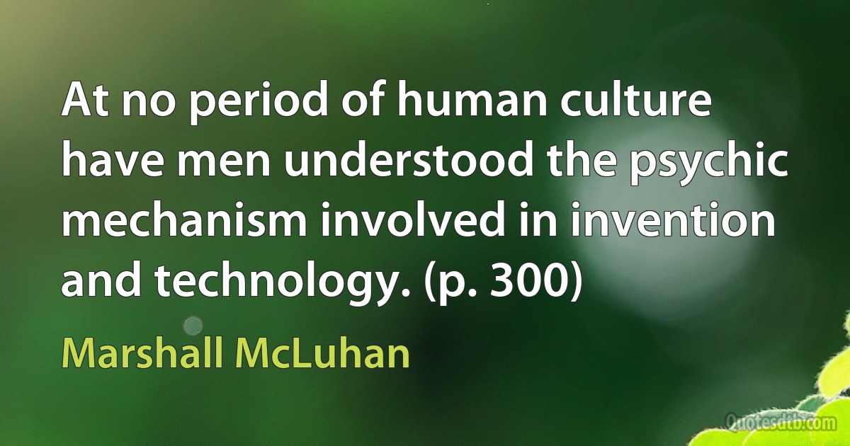 At no period of human culture have men understood the psychic mechanism involved in invention and technology. (p. 300) (Marshall McLuhan)