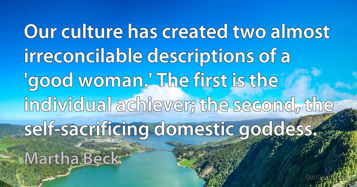 Our culture has created two almost irreconcilable descriptions of a 'good woman.' The first is the individual achiever; the second, the self-sacrificing domestic goddess. (Martha Beck)