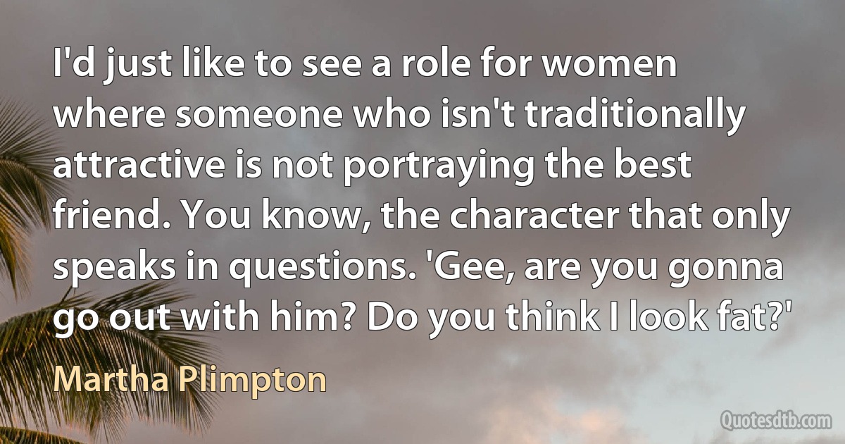 I'd just like to see a role for women where someone who isn't traditionally attractive is not portraying the best friend. You know, the character that only speaks in questions. 'Gee, are you gonna go out with him? Do you think I look fat?' (Martha Plimpton)